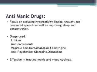 Anti Manic Drugs:
• Focus on reducing hyperactivity,illogical thought and
pressured speech as well as improving sleep and
concentration.
• Drugs used:
Lithium
Anti convulsants:
Valproic acid,Carbamazepine,Lamotrigine
Anti Psychotics: Clozapine,Olanzepine
• Effective in treating mania and mood cyclings.
 