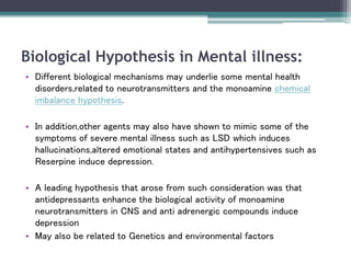 Biological Hypothesis in Mental illness:
• Different biological mechanisms may underlie some mental health
disorders,related to neurotransmitters and the monoamine chemical
imbalance hypothesis.
• In addition,other agents may also have shown to mimic some of the
symptoms of severe mental illness such as LSD which induces
hallucinations,altered emotional states and antihypertensives such as
Reserpine induce depression.
• A leading hypothesis that arose from such consideration was that
antidepressants enhance the biological activity of monoamine
neurotransmitters in CNS and anti adrenergic compounds induce
depression
• May also be related to Genetics and environmental factors
 