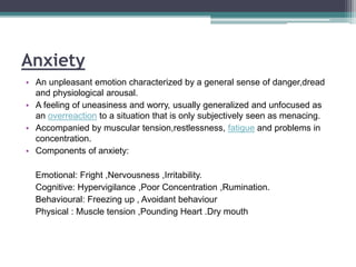 Anxiety
• An unpleasant emotion characterized by a general sense of danger,dread
and physiological arousal.
• A feeling of uneasiness and worry, usually generalized and unfocused as
an overreaction to a situation that is only subjectively seen as menacing.
• Accompanied by muscular tension,restlessness, fatigue and problems in
concentration.
• Components of anxiety:
Emotional: Fright ,Nervousness ,Irritability.
Cognitive: Hypervigilance ,Poor Concentration ,Rumination.
Behavioural: Freezing up , Avoidant behaviour
Physical : Muscle tension ,Pounding Heart .Dry mouth
 