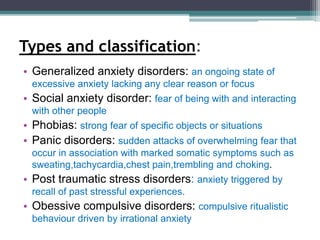 Types and classification:
• Generalized anxiety disorders: an ongoing state of
excessive anxiety lacking any clear reason or focus
• Social anxiety disorder: fear of being with and interacting
with other people
• Phobias: strong fear of specific objects or situations
• Panic disorders: sudden attacks of overwhelming fear that
occur in association with marked somatic symptoms such as
sweating,tachycardia,chest pain,trembling and choking.
• Post traumatic stress disorders: anxiety triggered by
recall of past stressful experiences.
• Obessive compulsive disorders: compulsive ritualistic
behaviour driven by irrational anxiety
 