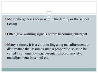 Most emergencies occur within the family or the school
setting
Often give warning signals before becoming emergent
Many a times, it is a chronic lingering maladjustment or
disturbance that assumes such a proportion so as to be
called as emergency, e.g. parental discord, anxiety,
maladjustment in school etc.
 
