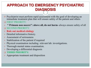 APPROACH TO EMERGENCY PSYCHIATRIC
DIAGNOSIS
 Psychiatrist must perform rapid assessment with the goal of developing an
immediate treatment plan that will ensure safety of the patient and others
 FIRST PRIORITY:
 “ Primum non nocere”: above all, do not harm- always ensure safety of all
 SECOND PRIORITY:
 Rule out medical etiology
 Detailed informative history.
 Assessment of seriousness
 Stabilization of the patient if required
 Physical examination including relevant lab. investigations.
 Thorough mental status examination.
 Developing a differential diagnosis
 THIRD PRIORITY:
 Appropriate treatment and disposition
 