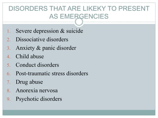 DISORDERS THAT ARE LIKEKY TO PRESENT
AS EMERGENCIES
1. Severe depression & suicide
2. Dissociative disorders
3. Anxiety & panic disorder
4. Child abuse
5. Conduct disorders
6. Post-traumatic stress disorders
7. Drug abuse
8. Anorexia nervosa
9. Psychotic disorders
 