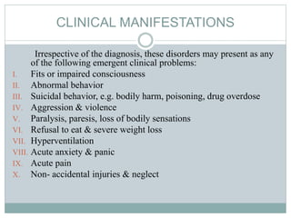 CLINICAL MANIFESTATIONS
Irrespective of the diagnosis, these disorders may present as any
of the following emergent clinical problems:
I. Fits or impaired consciousness
II. Abnormal behavior
III. Suicidal behavior, e.g. bodily harm, poisoning, drug overdose
IV. Aggression & violence
V. Paralysis, paresis, loss of bodily sensations
VI. Refusal to eat & severe weight loss
VII. Hyperventilation
VIII. Acute anxiety & panic
IX. Acute pain
X. Non- accidental injuries & neglect
 