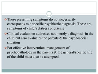 These presenting symptoms do not necessarily
corresponds to a specific psychiatric diagnosis. These are
symptoms of child’s distress or disease.
Clinical evaluation addresses not merely a diagnosis in the
child but also evaluates the parents & the psychosocial
situation
For effective intervention, management of
psychopathology in the parents & the general/specific life
of the child must also be attempted.
 