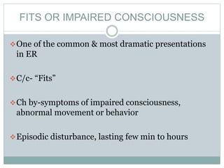 FITS OR IMPAIRED CONSCIOUSNESS
One of the common & most dramatic presentations
in ER
C/c- “Fits”
Ch by-symptoms of impaired consciousness,
abnormal movement or behavior
Episodic disturbance, lasting few min to hours
 