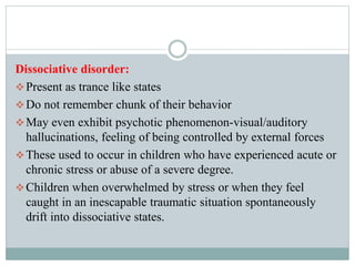 Dissociative disorder:
Present as trance like states
Do not remember chunk of their behavior
May even exhibit psychotic phenomenon-visual/auditory
hallucinations, feeling of being controlled by external forces
These used to occur in children who have experienced acute or
chronic stress or abuse of a severe degree.
Children when overwhelmed by stress or when they feel
caught in an inescapable traumatic situation spontaneously
drift into dissociative states.
 