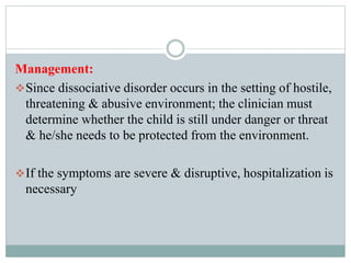 Management:
Since dissociative disorder occurs in the setting of hostile,
threatening & abusive environment; the clinician must
determine whether the child is still under danger or threat
& he/she needs to be protected from the environment.
If the symptoms are severe & disruptive, hospitalization is
necessary
 