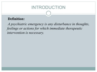INTRODUCTION
Definition:
A psychiatric emergency is any disturbance in thoughts,
feelings or actions for which immediate therapeutic
intervention is necessary.
 