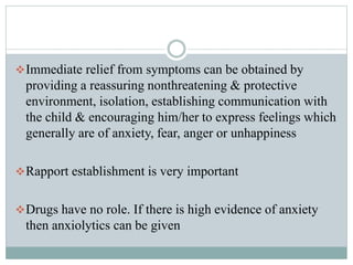 Immediate relief from symptoms can be obtained by
providing a reassuring nonthreatening & protective
environment, isolation, establishing communication with
the child & encouraging him/her to express feelings which
generally are of anxiety, fear, anger or unhappiness
Rapport establishment is very important
Drugs have no role. If there is high evidence of anxiety
then anxiolytics can be given
 