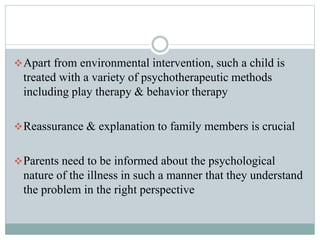 Apart from environmental intervention, such a child is
treated with a variety of psychotherapeutic methods
including play therapy & behavior therapy
Reassurance & explanation to family members is crucial
Parents need to be informed about the psychological
nature of the illness in such a manner that they understand
the problem in the right perspective
 