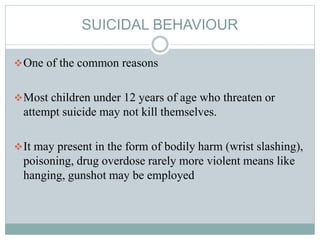 SUICIDAL BEHAVIOUR
One of the common reasons
Most children under 12 years of age who threaten or
attempt suicide may not kill themselves.
It may present in the form of bodily harm (wrist slashing),
poisoning, drug overdose rarely more violent means like
hanging, gunshot may be employed
 