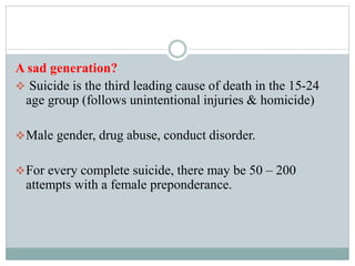 A sad generation?
 Suicide is the third leading cause of death in the 15-24
age group (follows unintentional injuries & homicide)
Male gender, drug abuse, conduct disorder.
For every complete suicide, there may be 50 – 200
attempts with a female preponderance.
 