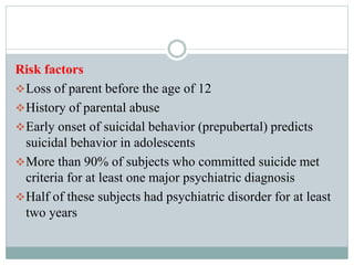 Risk factors
Loss of parent before the age of 12
History of parental abuse
Early onset of suicidal behavior (prepubertal) predicts
suicidal behavior in adolescents
More than 90% of subjects who committed suicide met
criteria for at least one major psychiatric diagnosis
Half of these subjects had psychiatric disorder for at least
two years
 