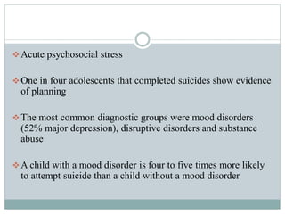 Acute psychosocial stress
One in four adolescents that completed suicides show evidence
of planning
The most common diagnostic groups were mood disorders
(52% major depression), disruptive disorders and substance
abuse
A child with a mood disorder is four to five times more likely
to attempt suicide than a child without a mood disorder
 