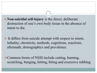 Non-suicidal self-injury is the direct, deliberate
destruction of one’s own body tissue in the absence of
intent to die.
 It differs from suicide attempt with respect to intent,
lethality, chronicity, methods, cognitions, reactions,
aftermath, demographics and prevalence.
Common forms of NSSI include cutting, burning,
scratching, banging, hitting, biting and excessive rubbing.
 