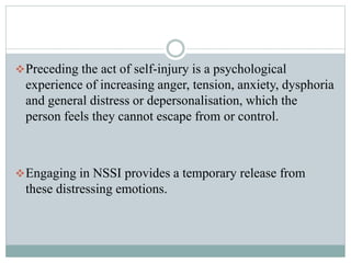 Preceding the act of self-injury is a psychological
experience of increasing anger, tension, anxiety, dysphoria
and general distress or depersonalisation, which the
person feels they cannot escape from or control.
Engaging in NSSI provides a temporary release from
these distressing emotions.
 