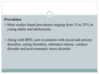 Prevalence
Most studies found prevalence ranging from 15 to 25% in
young adults and adolescents.
Along with BPD, seen in patients with mood and anxiety
disorders, eating disorders, substance misuse, conduct
disorder and post-traumatic stress disorder.
 