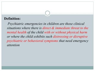 Definition:
Psychiatric emergencies in children are those clinical
situations where there is direct & immediate threat to the
mental health of the child with or without physical harm
or where the child exhibits such distressing or disruptive
psychiatric or behavioral symptoms that need emergency
attention
 