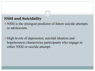 NSSI and Suicidality
NSSI is the strongest predictor of future suicide attempts
in adolescents
High levels of depression, suicidal ideation and
hopelessness characterise participants who engage in
either NSSI or suicide attempt.
 