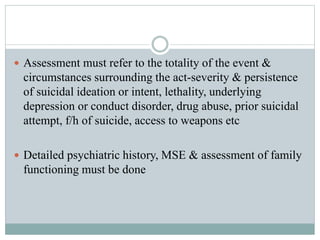  Assessment must refer to the totality of the event &
circumstances surrounding the act-severity & persistence
of suicidal ideation or intent, lethality, underlying
depression or conduct disorder, drug abuse, prior suicidal
attempt, f/h of suicide, access to weapons etc
 Detailed psychiatric history, MSE & assessment of family
functioning must be done
 