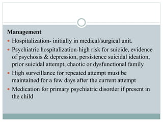 Management
 Hospitalization- initially in medical/surgical unit.
 Psychiatric hospitalization-high risk for suicide, evidence
of psychosis & depression, persistence suicidal ideation,
prior suicidal attempt, chaotic or dysfunctional family
 High surveillance for repeated attempt must be
maintained for a few days after the current attempt
 Medication for primary psychiatric disorder if present in
the child
 