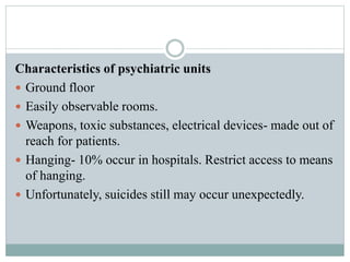 Characteristics of psychiatric units
 Ground floor
 Easily observable rooms.
 Weapons, toxic substances, electrical devices- made out of
reach for patients.
 Hanging- 10% occur in hospitals. Restrict access to means
of hanging.
 Unfortunately, suicides still may occur unexpectedly.
 