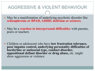AGGRESSIVE & VIOLENT BEHAVIOUR
 May be a manifestation of underlying psychotic disorder like
schizophrenia or BPAD, ADHD, delirium or seizures.
 May be a reaction to interpersonal difficulties with parents,
peers or teachers
 Children or adolescent who have low frustration tolerance,
poor impulse control, underlying personality difficulties of
borderline or antisocial type, conduct disorder,
oppositional defiant disorder or drug abuse, etc. might
show aggression or violence
 