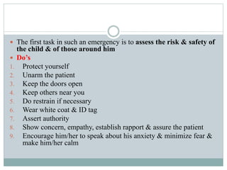  The first task in such an emergency is to assess the risk & safety of
the child & of those around him
 Do’s
1. Protect yourself
2. Unarm the patient
3. Keep the doors open
4. Keep others near you
5. Do restrain if necessary
6. Wear white coat & ID tag
7. Assert authority
8. Show concern, empathy, establish rapport & assure the patient
9. Encourage him/her to speak about his anxiety & minimize fear &
make him/her calm
 