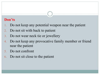Don’ts
1. Do not keep any potential weapon near the patient
2. Do not sit with back to patient
3. Do not wear neck tie or jewellery
4. Do not keep any provocative family member or friend
near the patient
5. Do not confront
6. Do not sit close to the patient
 