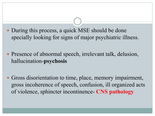  During this process, a quick MSE should be done
specially looking for signs of major psychiatric illness.
 Presence of abnormal speech, irrelevant talk, delusion,
hallucination-psychosis
 Gross disorientation to time, place, memory impairment,
gross incoherence of speech, confusion, ill organized acts
of violence, sphincter incontinence- CNS pathology
 