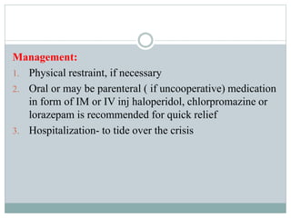 Management:
1. Physical restraint, if necessary
2. Oral or may be parenteral ( if uncooperative) medication
in form of IM or IV inj haloperidol, chlorpromazine or
lorazepam is recommended for quick relief
3. Hospitalization- to tide over the crisis
 
