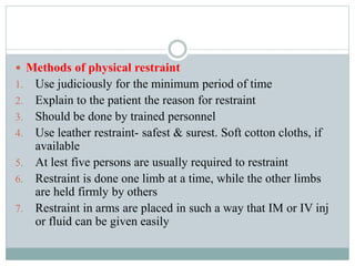  Methods of physical restraint
1. Use judiciously for the minimum period of time
2. Explain to the patient the reason for restraint
3. Should be done by trained personnel
4. Use leather restraint- safest & surest. Soft cotton cloths, if
available
5. At lest five persons are usually required to restraint
6. Restraint is done one limb at a time, while the other limbs
are held firmly by others
7. Restraint in arms are placed in such a way that IM or IV inj
or fluid can be given easily
 