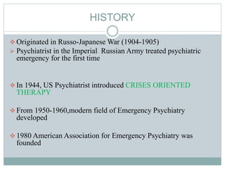 HISTORY
 Originated in Russo-Japanese War (1904-1905)
 Psychiatrist in the Imperial Russian Army treated psychiatric
emergency for the first time
 In 1944, US Psychiatrist introduced CRISES ORIENTED
THERAPY
 From 1950-1960,modern field of Emergency Psychiatry
developed
 1980 American Association for Emergency Psychiatry was
founded
 