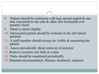 8. Patient should be restrained with legs spread eagled & one
arm restrained to one side & other arm restrained over
patient’s head
9. Head is raised slightly
10. Intoxicated patient should be restraint in the left lateral
position
11. A staff member should always be visible & reassuring the
patient.
12. Assess periodically about removal of restraint
13. Remove restraint one limb at a time
14. Vitals should be monitored periodically
15. Maintain documentation: Reason, treatment, response
 