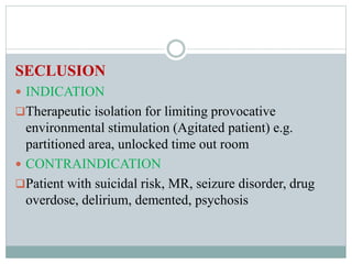 SECLUSION
 INDICATION
Therapeutic isolation for limiting provocative
environmental stimulation (Agitated patient) e.g.
partitioned area, unlocked time out room
 CONTRAINDICATION
Patient with suicidal risk, MR, seizure disorder, drug
overdose, delirium, demented, psychosis
 