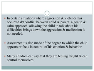  In certain situations where aggression & violence has
occurred d/t conflict between child & parent, a gentle &
calm approach, allowing the child to talk about his
difficulties brings down the aggression & medication is
not needed.
 Assessment is also made of the degree to which the child
appears or feels in control of his emotion & behavior.
 Many children can say that they are feeling alright & can
control themselves.
 