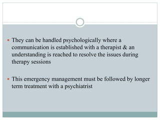  They can be handled psychologically where a
communication is established with a therapist & an
understanding is reached to resolve the issues during
therapy sessions
 This emergency management must be followed by longer
term treatment with a psychiatrist
 