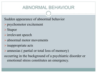 ABNORMAL BEHAVIOUR
Sudden appearance of abnormal behavior
psychomotor excitement
Stupor
irrelevant speech
abnormal motor movements
inappropriate acts
amnesias ( partial or total loss of memory)
occurring in the background of a psychiatric disorder or
emotional stress constitutes an emergency.
 