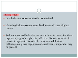 Management:
 Level of consciousness must be ascertained
 Neurological assessment must be done- to r/o neurological
causes
 Sudden abnormal behavior can occur in acute onset functional
psychosis, e.g. schizophrenia, affective disorder or acute &
transient psychotic disorder. In these cases delusion,
hallucination, gross psychomotor excitement, stupor etc. may
be present
 