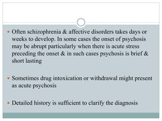  Often schizophrenia & affective disorders takes days or
weeks to develop. In some cases the onset of psychosis
may be abrupt particularly when there is acute stress
preceding the onset & in such cases psychosis is brief &
short lasting
 Sometimes drug intoxication or withdrawal might present
as acute psychosis
 Detailed history is sufficient to clarify the diagnosis
 