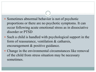  Sometimes abnormal behavior is not of psychotic
proportions or there are no psychotic symptoms. It can
occur following acute emotional stress as in dissociative
disorder or PTSD
 Such a child is handled with psychological support in the
form of reassurance, ventilation & catharsis,
encouragement & positive guidance.
 Change in the environmental circumstances like removal
of the child from stress situation may be necessary
sometimes.
 