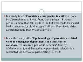 In a study titled ‘Psychiatric emergencies in children’ done
by Christodulu et al it was found that during a 13 month
period , a more than 600 visits to the ED were made for mental
health concerns for children aged 2-18 yrs. Psychiatric visits
constituted more than 5% of total visits
In another study titled ‘Epidemiology of psychiatric related
visits to emergency departments in a multicenter
collaborative research pediatric network’ done by P
Mahajan et al found that pediatric psychiatric related visits
accounted for 3.3% of al participating ED visits
 