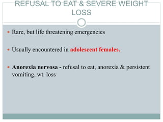 REFUSAL TO EAT & SEVERE WEIGHT
LOSS
 Rare, but life threatening emergencies
 Usually encountered in adolescent females.
 Anorexia nervosa - refusal to eat, anorexia & persistent
vomiting, wt. loss
 