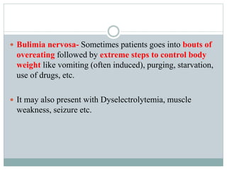  Bulimia nervosa- Sometimes patients goes into bouts of
overeating followed by extreme steps to control body
weight like vomiting (often induced), purging, starvation,
use of drugs, etc.
 It may also present with Dyselectrolytemia, muscle
weakness, seizure etc.
 