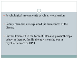  Psychological assessment& psychiatric evaluation
 Family members are explained the seriousness of the
disease
 Further treatment in the form of intensive psychotherapy,
behavior therapy, family therapy is carried out in
psychiatric ward or OPD
 