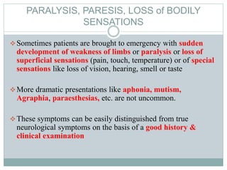 PARALYSIS, PARESIS, LOSS of BODILY
SENSATIONS
Sometimes patients are brought to emergency with sudden
development of weakness of limbs or paralysis or loss of
superficial sensations (pain, touch, temperature) or of special
sensations like loss of vision, hearing, smell or taste
More dramatic presentations like aphonia, mutism,
Agraphia, paraesthesias, etc. are not uncommon.
These symptoms can be easily distinguished from true
neurological symptoms on the basis of a good history &
clinical examination
 