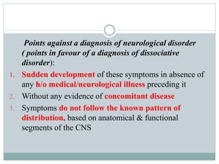 Points against a diagnosis of neurological disorder
( points in favour of a diagnosis of dissociative
disorder):
1. Sudden development of these symptoms in absence of
any h/o medical/neurological illness preceding it
2. Without any evidence of concomitant disease
3. Symptoms do not follow the known pattern of
distribution, based on anatomical & functional
segments of the CNS
 
