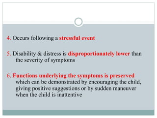 4. Occurs following a stressful event
5. Disability & distress is disproportionately lower than
the severity of symptoms
6. Functions underlying the symptoms is preserved
which can be demonstrated by encouraging the child,
giving positive suggestions or by sudden maneuver
when the child is inattentive
 