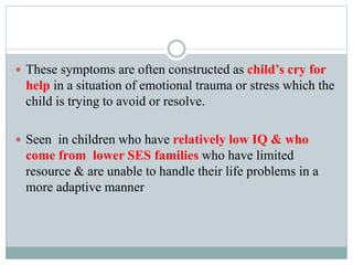  These symptoms are often constructed as child’s cry for
help in a situation of emotional trauma or stress which the
child is trying to avoid or resolve.
 Seen in children who have relatively low IQ & who
come from lower SES families who have limited
resource & are unable to handle their life problems in a
more adaptive manner
 